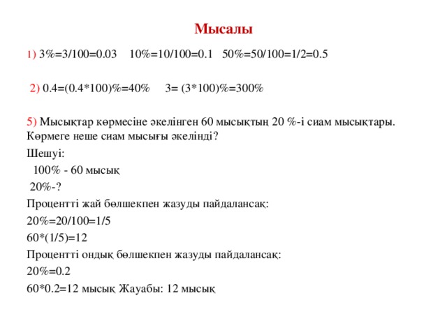 Мысалы 1 ) 3%=3/100=0.03 10%=10/100=0.1 50%=50/100=1/2=0.5   2) 0.4=(0.4*100)%=40% 3= (3*100)%=300% 5) Мысықтар көрмесіне әкелінген 60 мысықтың 20 %-і сиам мысықтары. Көрмеге неше сиам мысығы әкелінді? Шешуі:  100% - 60 мысық  20%-? Процентті жай бөлшекпен жазуды пайдалансақ: 20%=20/100=1/5 60*(1/5)=12 Процентті ондық бөлшекпен жазуды пайдалансақ: 20%=0.2 60*0.2=12 мысық Жауабы: 12 мысық