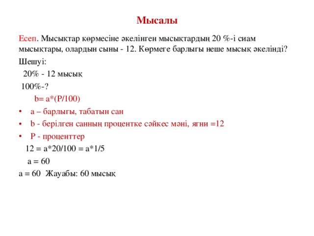 Мысалы Есеп . Мысықтар көрмесіне әкелінген мысықтардың 20 %-і сиам мысықтары, олардын сыны - 12. Көрмеге барлыгы неше мысық әкелінді? Шешуі:  20% - 12 мысық  100%-?  b= a*(P/100) a – барлыгы, табатын сан b - берілген санның процентке сәйкес мәні, ягни =12 Р - проценттер  12 = a*20/100 = a*1/5  a = 60 a = 60 Жауабы: 60 мысық