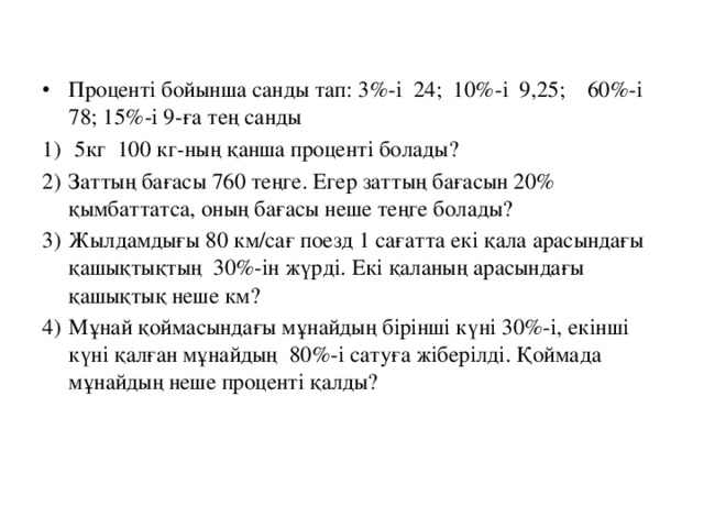 Проценті бойынша санды тап: 3%-і 24; 10%-і 9,25; 60%-і 78; 15%-і 9-ға тең санды  5кг 100 кг-ның қанша проценті болады? Заттың бағасы 760 теңге. Егер заттың бағасын 20% қымбаттатса, оның бағасы неше теңге болады? Жылдамдығы 80 км/сағ поезд 1 сағатта екі қала арасындағы қашықтықтың 30%-ін жүрді. Екі қаланың арасындағы қашықтық неше км? Мұнай қоймасындағы мұнайдың бірінші күні 30%-і, екінші күні қалған мұнайдың 80%-і сатуға жіберілді. Қоймада мұнайдың неше проценті қалды?