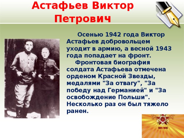 Астафьев Виктор Петров ич   Осенью 1942 года Виктор Астафьев добровольцем уходит в армию, а весной 1943 года попадает на фронт. Фронтовая биография солдата Астафьева отмечена орденом Красной Звезды, медалями 