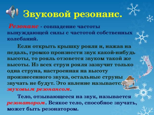 Звуковой резонанс.  Резонанс - совпадение частоты вынуждающей силы с частотой собственных колебаний.  Если открыть крышку рояля и, нажав на педаль, громко произнести звук какой-нибудь высоты, то рояль отзовется звуком такой же высоты. Из всех струн рояля зазвучит только одна струна, настроенная на высоту произнесенного звука, остальные струны звучать не будут. Это явление называется звуковым резонансом .  Тело, отзывающееся на звук, называется резонатором . Всякое тело, способное звучать, может быть резонатором.