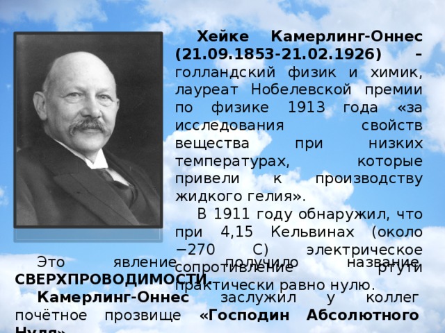 Хейке Камерлинг-Оннес (21.09.1853-21.02.1926) – голландский физик и химик, лауреат Нобелевской премии по физике 1913 года «за исследования свойств вещества при низких температурах, которые привели к производству жидкого гелия».  В 1911 году обнаружил, что при 4,15 Кельвинах (около −270 C) электрическое сопротивление ртути практически равно нулю.  Это явление получило название СВЕРХПРОВОДИМОСТИ .  Камерлинг-Оннес заслужил у коллег почётное прозвище «Господин Абсолютного Нуля».