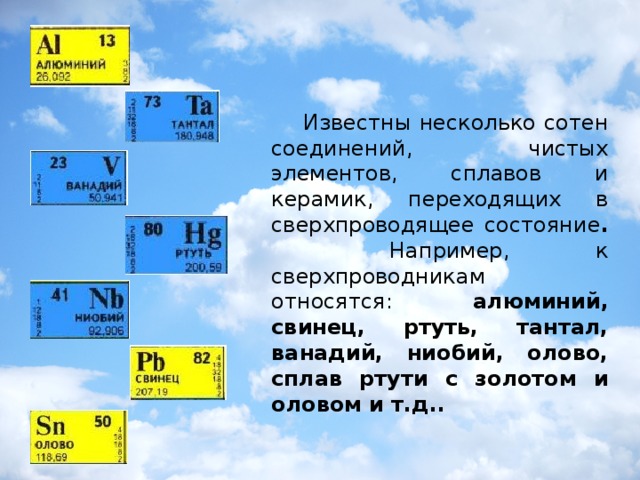 Известны несколько сотен соединений, чистых элементов, сплавов и керамик, переходящих в сверхпроводящее состояние .   Например, к сверхпроводникам относятся: алюминий, свинец, ртуть, тантал, ванадий, ниобий, олово, сплав ртути с золотом и оловом и т.д..