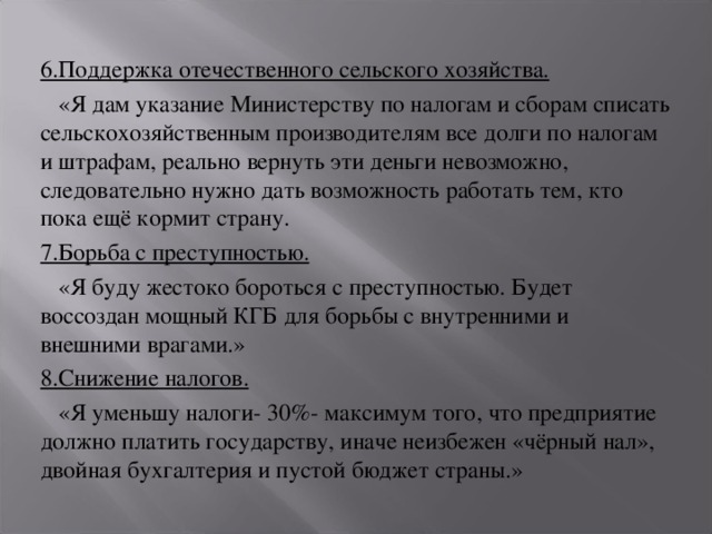 6.Поддержка отечественного сельского хозяйства.  «Я дам указание Министерству по налогам и сборам списать сельскохозяйственным производителям все долги по налогам и штрафам, реально вернуть эти деньги невозможно, следовательно нужно дать возможность работать тем, кто пока ещё кормит страну. 7.Борьба с преступностью.  «Я буду жестоко бороться с преступностью. Будет воссоздан мощный КГБ для борьбы с внутренними и внешними врагами.» 8.Снижение налогов.  «Я уменьшу налоги- 30%- максимум того, что предприятие должно платить государству, иначе неизбежен «чёрный нал», двойная бухгалтерия и пустой бюджет страны.»