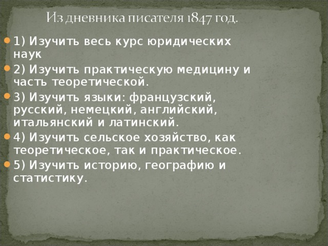 1) Изучить весь курс юридических наук 2) Изучить практическую медицину и часть теоретической. 3) Изучить языки: французский, русский, немецкий, английский, итальянский и латинский. 4) Изучить сельское хозяйство, как теоретическое, так и практическое. 5) Изучить историю, географию и статистику.