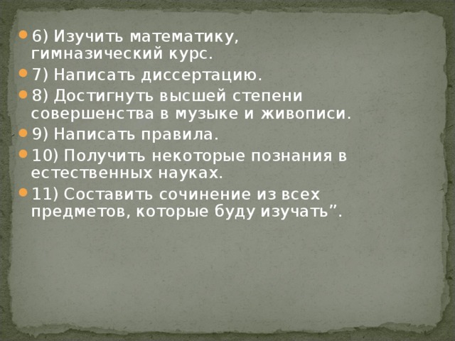 6) Изучить математику, гимназический курс. 7) Написать диссертацию. 8) Достигнуть высшей степени совершенства в музыке и живописи. 9) Написать правила. 10) Получить некоторые познания в естественных науках. 11) Составить сочинение из всех предметов, которые буду изучать”.