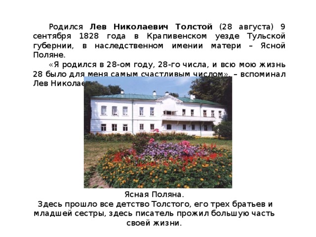 Родился Лев Николаевич Толстой (28 августа) 9 сентября 1828 года в Крапивенском уезде Тульской губернии, в наследственном имении матери – Ясной Поляне. «Я родился в 28-ом году, 28-го числа, и всю мою жизнь 28 было для меня самым счастливым числом», – вспоминал Лев Николаевич. Ясная Поляна.  Здесь прошло все детство Толстого, его трех братьев и младшей сестры, здесь писатель прожил большую часть своей жизни.