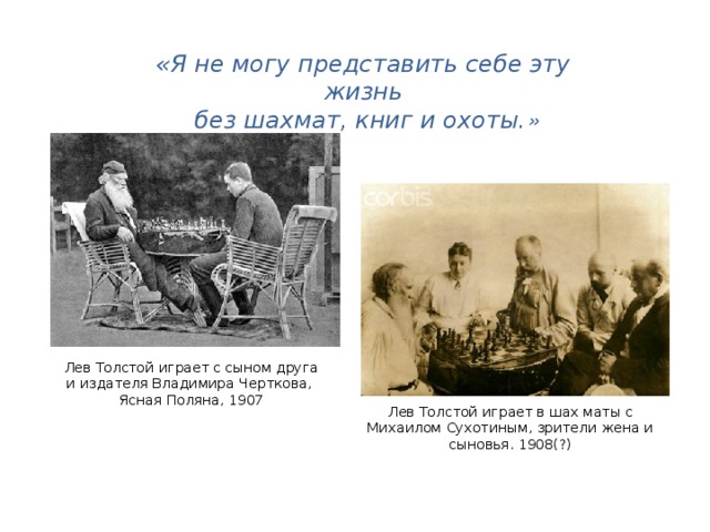 «Я не могу представить себе эту жизнь  без шахмат, книг и охоты. » Лев Толстой играет с сыном друга и издателя Владимира Черткова, Ясная Поляна, 1907 Лев Толстой играет в шах маты с Михаилом Сухотиным, зрители жена и сыновья. 1908(?)