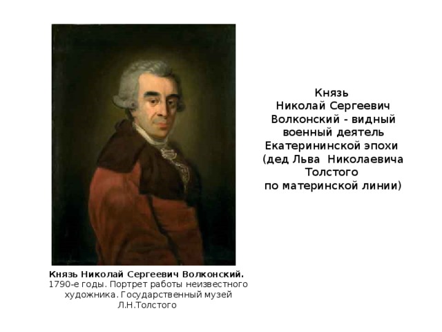 Князь Николай Сергеевич Волконский - видный военный деятель Екатерининской эпохи  (дед Льва Николаевича Толстого по материнской линии) Князь Николай Сергеевич Волконский. 1790-е годы. Портрет работы неизвестного художника. Государственный музей Л.Н.Толстого