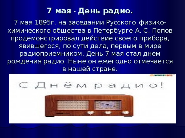 7 мая - День радио.  7 мая 1895г. на заседании Русского  физико-химического общества в Петербурге А. С. Попов продемонстрировал действие своего прибора, явившегося, по сути дела, первым в мире радиоприемником. День 7 мая стал днем рождения радио. Ныне он ежегодно отмечается в нашей стране.