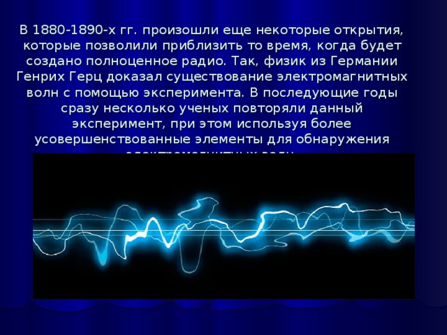 В 1880-1890-х гг. произошли еще некоторые открытия, которые позволили приблизить то время, когда будет создано полноценное радио. Так, физик из Германии Генрих Герц доказал существование электромагнитных волн с помощью эксперимента. В последующие годы сразу несколько ученых повторяли данный эксперимент, при этом используя более усовершенствованные элементы для обнаружения электромагнитных волн.