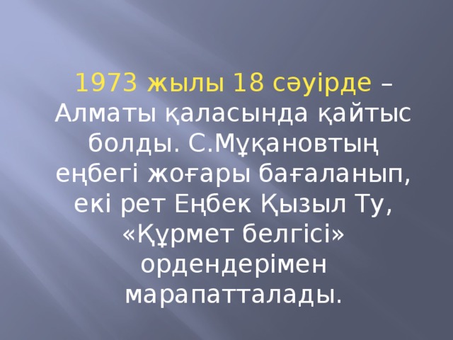 1973 жылы 18 сәуірде – Алматы қаласында қайтыс болды. С.Мұқановтың еңбегі жоғары бағаланып, екі рет Еңбек Қызыл Ту, «Құрмет белгісі» ордендерімен марапатталады.
