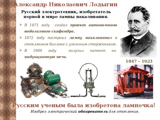 Александр Николаевич Лодыгин   Русский электротехник, изобретатель первой в мире лампы накаливания. В 1871 году создал проект автономного водолазного скафандра. 1872 году построил лампу накаливани я в стеклянном баллоне с угольным стерженьком. В 1909 году получил патент на  индукционную печь . 1847 – 1923 Русским ученым была изобретена лампочка! Изобрел электрический обогреватель для отопления.