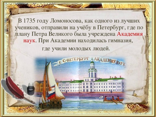 В 1735 году Ломоносова, как одного из лучших учеников, отправили на учёбу в Петербург, где по плану Петра Великого была учреждена Академия наук . При Академии находилась гимназия, где учили молодых людей.