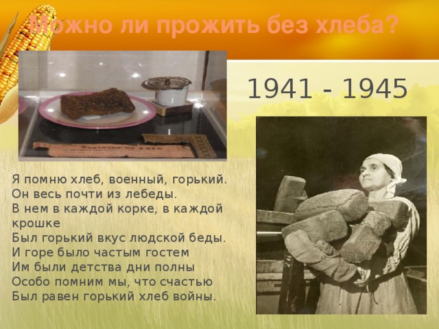 Можно ли прожить без хлеба? 1941 - 1945 Я помню хлеб, военный, горький. Он весь почти из лебеды. В нем в каждой корке, в каждой крошке Был горький вкус людской беды. И горе было частым гостем Им были детства дни полны Особо помним мы, что счастью Был равен горький хлеб войны.