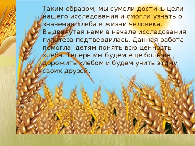 Таким образом, мы сумели достичь цели нашего исследования и смогли узнать о значении хлеба в жизни человека. Выдвинутая нами в начале исследования гипотеза подтвердилась. Данная работа помогла детям понять всю ценность хлеба. Теперь мы будем еще больше дорожить хлебом и будем учить этому своих друзей.