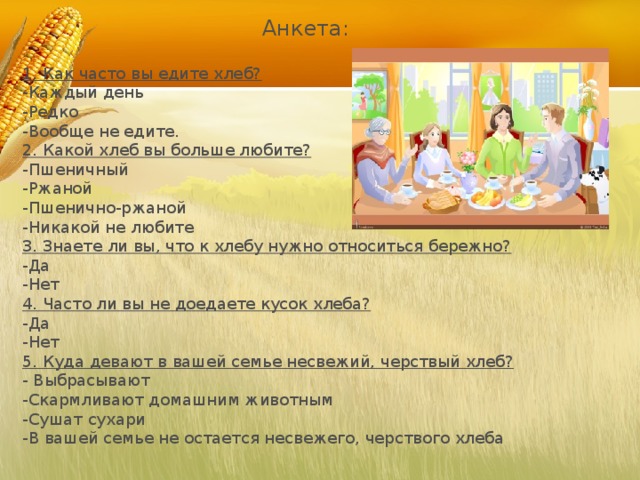 1. Как часто вы едите хлеб? -Каждый день -Редко -Вообще не едите. 2. Какой хлеб вы больше любите? -Пшеничный -Ржаной -Пшенично-ржаной -Никакой не любите 3. Знаете ли вы, что к хлебу нужно относиться бережно? -Да -Нет 4. Часто ли вы не доедаете кусок хлеба? -Да -Нет 5. Куда девают в вашей семье несвежий, черствый хлеб? - Выбрасывают -Скармливают домашним животным -Сушат сухари -В вашей семье не остается несвежего, черствого хлеба Анкета: