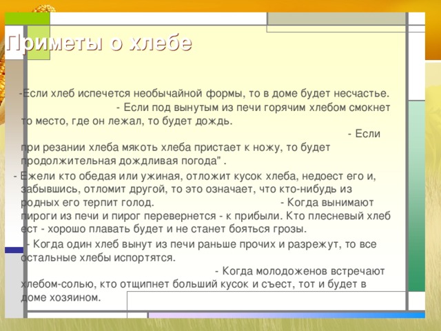 Приметы о хлебе  -Если хлеб испечется необычайной формы, то в доме будет несчастье. - Если под вынутым из печи горячим хлебом смокнет то место, где он лежал, то будет дождь. - Если при резании хлеба мякоть хлеба пристает к ножу, то будет продолжительная дождливая погода