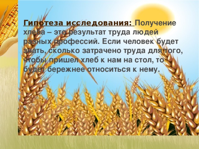 Гипотеза исследования:  Получение хлеба – это результат труда людей разных профессий. Если человек будет знать, сколько затрачено труда для того, чтобы пришел хлеб к нам на стол, то будет бережнее относиться к нему.