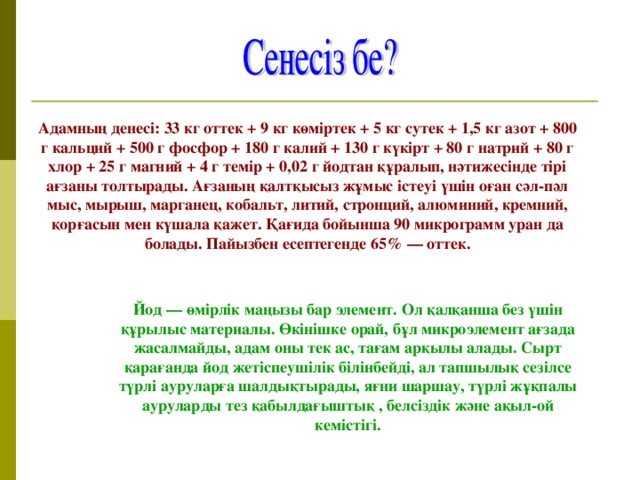 Адамның денесі: 33 кг оттек + 9 кг көміртек + 5 кг сутек + 1,5 кг азот + 800 г кальций + 500 г фосфор + 180 г калий + 130 г күкірт + 80 г натрий + 80 г хлор + 25 г магний + 4 г темір + 0,02 г йодтан құралып, нәтижесінде тірі ағзаны толтырады. Ағзаның қалтқысыз жұмыс істеуі үшін оған сәл-пәл мыс, мырыш, марганец, кобальт, литий, стронций, алюминий, кремний, қорғасын мен күшала қажет. Қағида бойынша 90 микрограмм уран да болады. Пайызбен есептегенде 65% — оттек. Йод — өмірлік маңызы бар элемент. Ол қалқанша без үшін құрылыс материалы. Өкінішке орай, бұл микроэлемент ағзада жасалмайды, адам оны тек ас, тағам арқылы алады. Сырт қарағанда йод жетіспеушілік білінбейді, ал тапшылық сезілсе түрлі ауруларға шалдықтырады, яғни шаршау, түрлі жұқпалы ауруларды тез қабылдағыштық , белсіздік және ақыл-ой кемістігі.