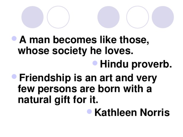 A man becomes like those, whose society he loves. Hindu proverb. Friendship is an art and very few persons are born with a natural gift for it. Kathleen Norris