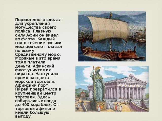 Перикл много сделал для укрепления могущества своего полиса. Главную силу Афин он видел во флоте. Каждый год в течение восьми месяцев флот плавал по всему Средиземному морю. Морякам в это время тоже платили деньги. Афинский флот уничтожил пиратов. Наступило время расцвета морской торговли. Афинский порт Пирей превратился в крупнейший центр торговли. Здесь собирались иногда до 400 кораблей. От торговли афиняне имели большую выгоду.