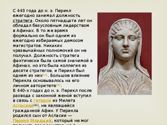 С 443 года до н. э. Перикл ежегодно занимал должность  стратега . Около пятнадцати лет он обладал безусловным лидерством в Афинах. В то же время формально он был одним из ежегодно избираемых демосом магистратов. Никаких чрезвычайных полномочий он не получал. Должность стратега фактически была самой значимой в Афинах, но это была коллегия из десяти стратегов, и Перикл был одним из них [59] . Большое влияние Перикла основывалось на его личном авторитете [60] . В 440-х годах до н. э. Перикл после развода с законной женой вступил в связь с  гетерой  из Милета  Аспасией [61] , не являвшейся гражданкой Афин. У Перикла родился сын от Аспасии —  Перикл Младший , который не мог получить гражданство, но в последние годы жизни своего отца смог получить по его личной просьбе.