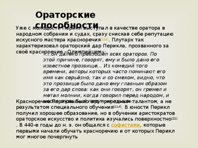 Ораторские способности Уже с молодости Перикл выступал в качестве оратора в народном собрании и судах, сразу снискав себе репутацию искусного мастера красноречия [112] . Плутарх так характеризовал ораторский дар Перикла, прозванного за своё красноречие «Олимпийцем»: «…он далеко превзошёл всех ораторов. По этой причине, говорят, ему и было дано его известное прозвище… Из комедий того времени, авторы которых часто поминают его имя как серьёзно, так и со смехом, видно, что это прозвище было дано ему главным образом за его дар слова: как они говорят, он гремел и метал молнии, когда говорил перед народом, и носил страшный перун на языке». Красноречие Перикла было его природным талантом, а не результатом специального обучения [114] . В юности Перикл получил хорошее образование, но в обучении аристократов ораторское искусство и политика изучались поверхностно [21] . В 440-е годы до н. э. он общался с  софистами , которые первыми начали обучать красноречию и от которых Перикл мог многое почерпнуть