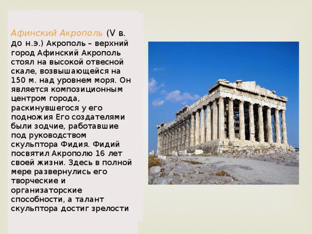 Афинский Акрополь (V в. до н.э .) Акрополь – верхний город Афинский Акрополь стоял на высокой отвесной скале, возвышающейся на 150 м. над уровнем моря. Он является композиционным центром города, раскинувшегося у его подножия Его создателями были зодчие, работавшие под руководством скульптора Фидия. Фидий посвятил Акрополю 16 лет своей жизни. Здесь в полной мере развернулись его творческие и организаторские способности, а талант скульптора достиг зрелости