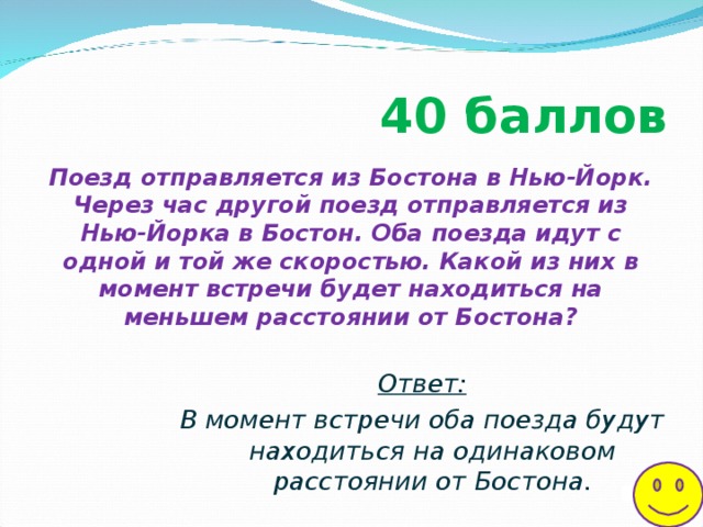 40 баллов  Поезд отправляется из Бостона в Нью-Йорк. Через час другой поезд отправляется из Нью-Йорка в Бостон. Оба поезда идут с одной и той же скоростью. Какой из них в момент встречи будет находиться на меньшем расстоянии от Бостона?   Ответ: В момент встречи оба поезда будут находиться на одинаковом расстоянии от Бостона.