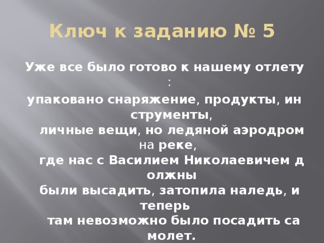 Ключ к заданию № 5 Уже   все   было   готово   к   нашему   отлету :  упаковано   снаряжение ,  продукты ,  инструменты , личные   вещи ,  но   ледяной   аэродром  на  реке ,  где   нас   с   Василием   Николаевичем   должны были   высадить ,  затопила   наледь ,  и   теперь   там   невозможно   было   посадить   самолет.