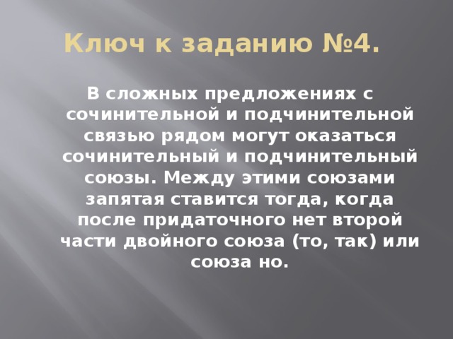 Ключ к заданию №4. В сложных предложениях с сочинительной и подчинительной связью рядом могут оказаться сочинительный и подчинительный союзы. Между этими союзами запятая ставится тогда, когда после придаточного нет второй части двойного союза (то, так) или союза но.