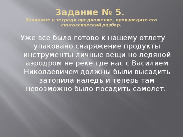 Задание № 5.  Запишите в тетради предложение, произведите его синтаксический разбор. Уже все было готово к нашему отлету упаковано снаряжение продукты инструменты личные вещи но ледяной аэродром не реке где нас с Василием Николаевичем должны были высадить затопила наледь и теперь там невозможно было посадить самолет.