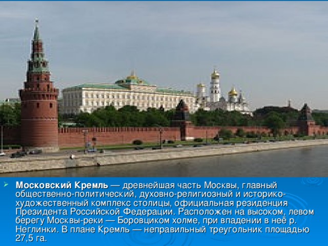 Московский Кремль — древнейшая часть Москвы, главный общественно-политический, духовно-религиозный и историко-художественный комплекс столицы, официальная резиденция Президента Российской Федерации. Расположен на высоком, левом берегу Москвы-реки — Боровциком холме, при впадении в неё р. Неглинки. В плане Кремль — неправильный треугольник площадью 27,5 га.