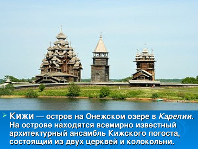 Кижи   — остров на Онежском озере в Карелии . На острове находятся всемирно известный архитектурный ансамбль Кижского погоста, состоящий из двух церквей и колокольни.