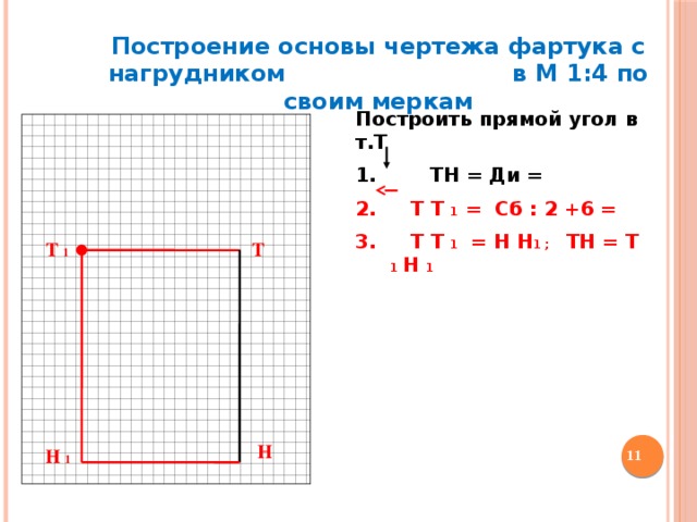Построение основы чертежа фартука с нагрудником в М 1:4 по своим меркам Построить прямой угол в т.Т  1. ТН = Ди =  Т Т 1 = Сб : 2 +6 =  Т Т 1 = Н Н 1 ; ТН = Т 1 Н 1 Т Т 1 Н  Н 1