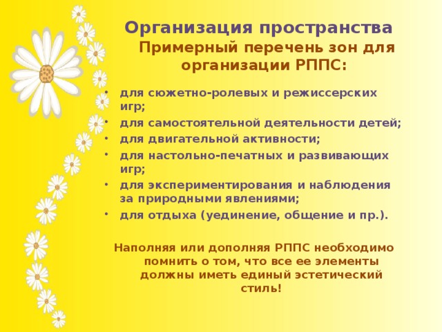 Организация пространства              Примерный перечень зон для организации РППС:    для сюжетно-ролевых и режиссерских игр; для самостоятельной деятельности детей; для двигательной активности; для настольно-печатных и развивающих игр; для экспериментирования и наблюдения за природными явлениями; для отдыха (уединение, общение и пр.).  Наполняя или дополняя РППС необходимо помнить о том, что все ее элементы должны иметь единый эстетический стиль!