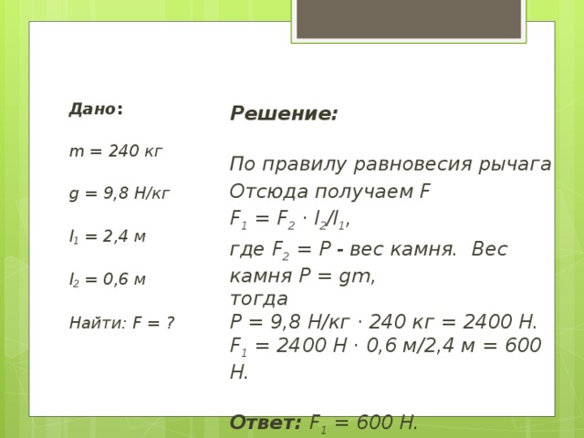 Дано :   m = 240 кг   g = 9,8 Н/кг   l 1  = 2,4 м   l 2  = 0,6 м   Найти: F = ? Решение:  По правилу равновесия рычага Отсюда получаем F F 1  = F 2  · l 2 /l 1 ,  где F 2  = P - вес камня.  Вес камня Р = gm,   тогда   P = 9,8 Н/кг · 240 кг = 2400 Н.  F 1  = 2400 Н · 0,6 м/2,4 м = 600 Н.    Ответ:  F 1  = 600 Н.