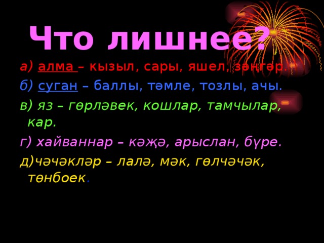 Что лишнее? а) алма – кызыл, сары,  яшел, зәңгәр. б) суган – баллы, тәмле, тозлы, ачы. в) яз – гөрләвек, кошлар, тамчылар, кар. г) хайваннар – кәҗә, арыслан, бүре. д)чәчәкләр – лалә, мәк, гөлчәчәк, төнбоек .