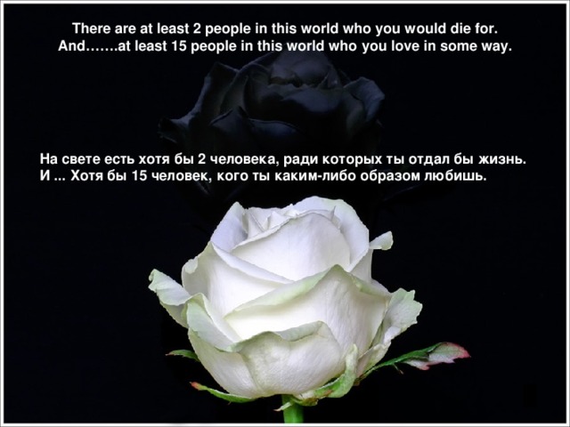 There are at least 2 people in this world who you would die for. And…….at least 15 people in this world who you love in some way. На свете есть хотя бы 2 человека, ради которых ты отдал бы жизнь . И ... Хотя бы 15 человек, кого ты каким-либо образом любишь .