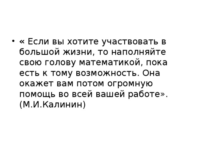 «  Если вы хотите участвовать в большой жизни, то наполняйте свою голову математикой, пока есть к тому возможность. Она окажет вам потом огромную помощь во всей вашей работе». (М.И.Калинин)