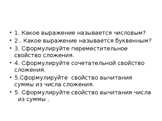 1. Какое выражение называется числовым? 2.. Какое выражение называется буквенным? 3. Сформулируйте переместительное свойство сложения. 4. Сформулируйте сочетательной свойство сложения. 5.Сформулируйте свойство вычитания суммы из числа сложения. 5. Сформулируйте свойство вычитания числа из суммы .