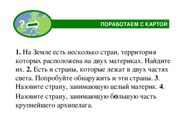 ? ПОРАБОТАЕМ С КАРТОЙ  1. На Земле есть несколько стран, территория которых расположена на двух материках. Найдите их. 2. Есть и страны, которые лежат в двух частях света. Попробуйте обнаружить и эти страны. 3 . Назовите страну, занимающую целый материк. 4 . Назовите страну, занимающую б о льшую часть крупнейшего архипелага.