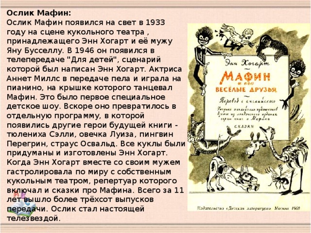 Ослик Мафин:  Ослик Мафин появился на свет в 1933 году на сцене кукольного театра , принадлежащего Энн Хогарт и её мужу Яну Бусселлу. В 1946 он появился в телепередаче 