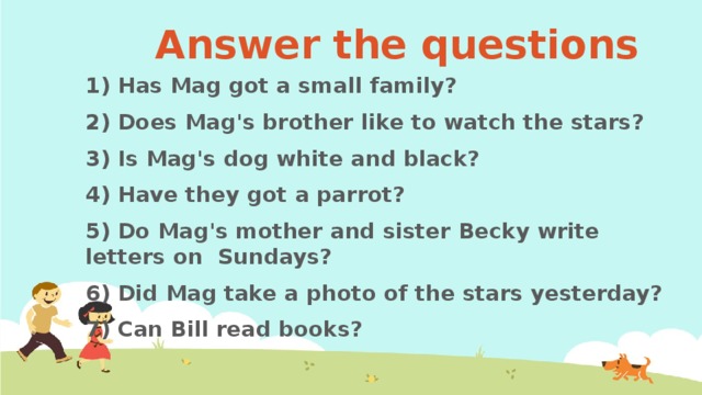 Answer the questions 1) Has Mag got a small family? 2) Does Mag's brother like to watch the stars? 3) Is Mag's dog white and black? 4) Have they got a parrot? 5) Do Mag's mother and sister Becky write letters on Sundays? 6) Did Mag take a photo of the stars yesterday? 7) Can Bill read books?