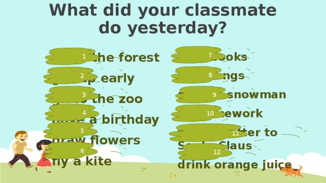 What did your classmate do yesterday? 7 1 read books go to the forest get up early sing songs go to the zoo make a snowman have a birthday do homework draw flowers write a letter to Santa Claus fly a kite drink orange juice 8 2 3 9 4 10 5 11 6 12