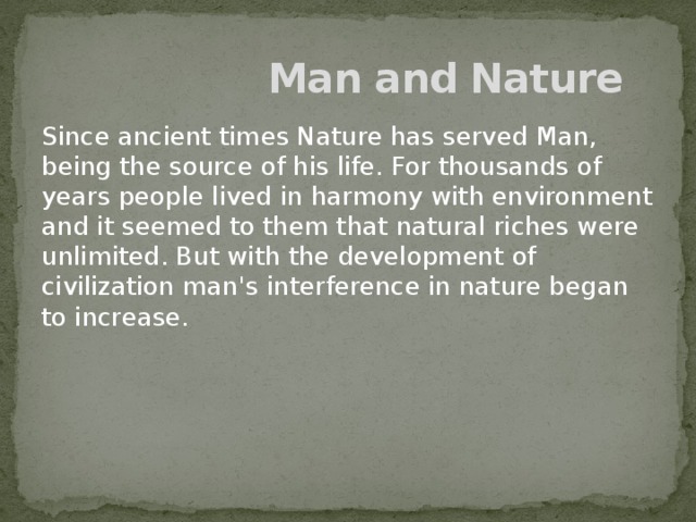 Man and Nature Since ancient times Nature has served Man, being the source of his life. For thousands of years people lived in harmony with environment and it seemed to them that natural riches were unlimited. But with the development of civilization man's interference in nature began to increase.