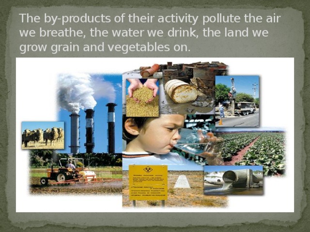 The by-products of their activity pollute the air we breathe, the water we drink, the land we grow grain and vegetables on.