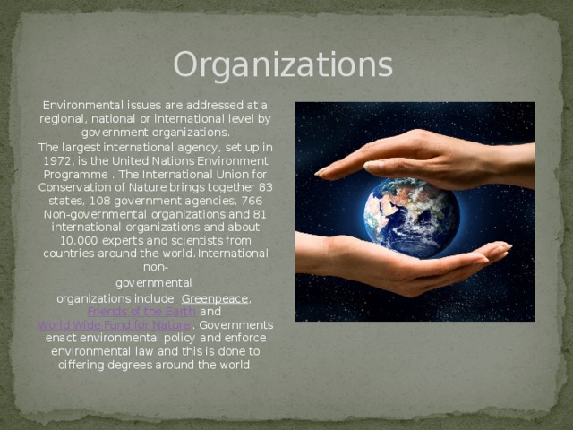 Organizations Environmental issues are addressed at a regional, national or international level by government organizations. The largest international agency, set up in 1972, is the United Nations Environment Programme . The International Union for Conservation of Nature brings together 83 states, 108 government agencies, 766 Non-governmental organizations and 81 international organizations and about 10,000 experts and scientists from countries around the world.  International non- governmental  organizations include   Greenpeace ,  Friends of the Earth  and  World Wide Fund for Nature . Governments enact environmental policy and enforce environmental law and this is done to differing degrees around the world.