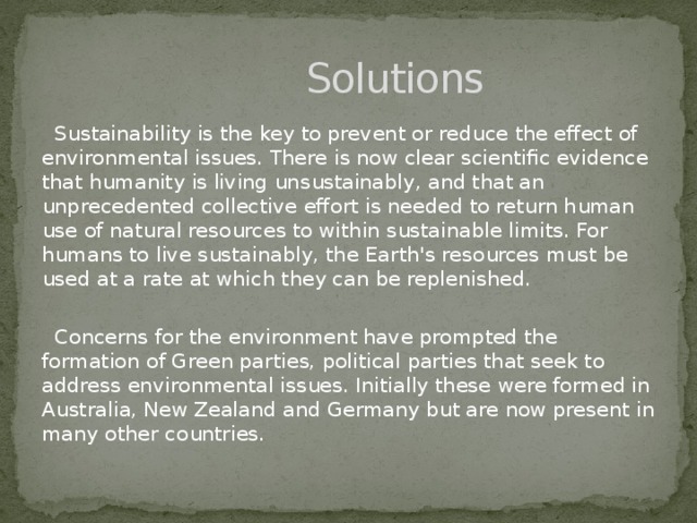 Solutions  Sustainability is the key to prevent or reduce the effect of environmental issues. There is now clear scientific evidence that humanity is living unsustainably, and that an unprecedented collective effort is needed to return human use of natural resources to within sustainable limits. For humans to live sustainably, the Earth's resources must be used at a rate at which they can be replenished.  Concerns for the environment have prompted the formation of Green parties, political parties that seek to address environmental issues. Initially these were formed in Australia, New Zealand and Germany but are now present in many other countries.